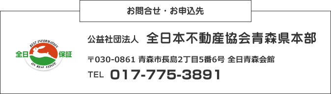 お問合せ・お申込み先 公益社団法人 全日本不動産協会青森県本部 〒030-0862 青森県青森市古川1-21-11 須藤ビル1F TEL 017-775-3891